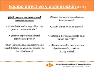 Equipo directivo y organización (Cont.)
¿Qué buscan los inversores?
(preguntas frecuentes)
• ¿Ha trabajado el equipo directivo
juntos con anterioridad?
• ¿Tienen experiencia laboral
significativa previa?
•¿Son los fundadores conscientes de
sus debilidades y van a ser capaces de
hacerlas frente?
• ¿Tienen los fundadores claro sus
futuros roles?
• ¿Están claros los % de capital?
• ¿Estarán a tiempo completo en el
futuro proyecto?
• ¿Tienen todos los miembros un
objetivo común, o existen
discrepancias?
 