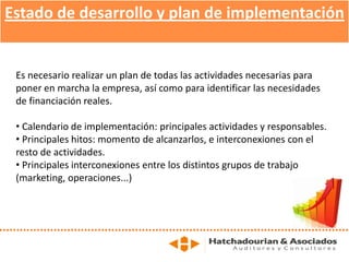 Estado de desarrollo y plan de implementación
Es necesario realizar un plan de todas las actividades necesarias para
poner en marcha la empresa, así como para identificar las necesidades
de financiación reales.
• Calendario de implementación: principales actividades y responsables.
• Principales hitos: momento de alcanzarlos, e interconexiones con el
resto de actividades.
• Principales interconexiones entre los distintos grupos de trabajo
(marketing, operaciones...)
 
