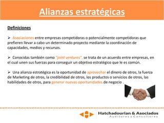 Alianzas estratégicas
Definiciones
 Asociaciones entre empresas competidoras o potencialmente competidoras que
prefieren llevar a cabo un determinado proyecto mediante la coordinación de
capacidades, medios y recursos.
 Conocidas también como "joint ventures", se trata de un acuerdo entre empresas, en
el cual unen sus fuerzas para conseguir un objetivo estratégico que le es común.
 Una alianza estratégica es la oportunidad de aprovechar el dinero de otros, la fuerza
de Marketing de otros, la credibilidad de otros, los productos o servicios de otros, las
habilidades de otros, para generar nuevas oportunidades de negocio .
 