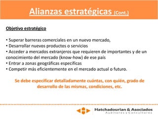Alianzas estratégicas (Cont.)
Objetivo estratégico
• Superar barreras comerciales en un nuevo mercado,
• Desarrollar nuevos productos o servicios
• Acceder a mercados extranjeros que requieren de importantes y de un
conocimiento del mercado (know-how) de ese país
• Entrar a zonas geográficas especificas
• Competir más eficientemente en el mercado actual o futuro.
Se debe especificar detalladamente cuántas, con quién, grado de
desarrollo de las mismas, condiciones, etc.
 