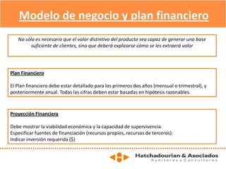 Modelo de negocio y plan financiero
No sólo es necesario que el valor distintivo del producto sea capaz de generar una base
suficiente de clientes, sino que deberá explicarse cómo se les extraerá valor
Plan Financiero
El Plan financiero debe estar detallado para los primeros dos años (mensual o trimestral), y
posteriormente anual. Todas las cifras deben estar basadas en hipótesis razonables.
Proyección Financiera
Debe mostrar la viabilidad económica y la capacidad de supervivencia.
Especificar fuentes de financiación (recursos propios, recursos de terceros).
Indicar inversión requerida ($)
 