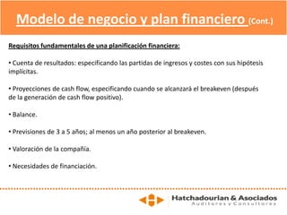 Modelo de negocio y plan financiero (Cont.)
Requisitos fundamentales de una planificación financiera:
• Cuenta de resultados: especificando las partidas de ingresos y costes con sus hipótesis
implícitas.
• Proyecciones de cash flow, especificando cuando se alcanzará el breakeven (después
de la generación de cash flow positivo).
• Balance.
• Previsiones de 3 a 5 años; al menos un año posterior al breakeven.
• Valoración de la compañía.
• Necesidades de financiación.
 