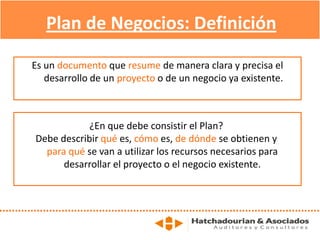 Es un documento que resume de manera clara y precisa el
desarrollo de un proyecto o de un negocio ya existente.
Plan de Negocios: Definición
¿En que debe consistir el Plan?
Debe describir qué es, cómo es, de dónde se obtienen y
para qué se van a utilizar los recursos necesarios para
desarrollar el proyecto o el negocio existente.
 