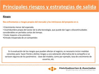 Principales riesgos y estrategias de salida
Riesgos
Nos enfrentamos a riesgos propios del mercado y los intrínsecos del proyecto en sí.
• Crecimiento menor del esperado.
• Incertidumbre propia del sector de la alta tecnología, que puede dar lugar a discontinuidades
considerables en períodos cortos de tiempo.
• Coste mayores a los previstos.
•Entrada inesperada de un competidor.
En la evaluación de los riesgos que pueden afectar al negocio, es necesario incluir medidas
concretas para hacer frente a dichos riesgos y una valoración alternativa de la compañía si se
variasen algunos de los parámetros clave del modelo; como por ejemplo, tasa de crecimiento de
usuarios, etc.
 