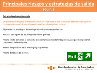 Principales riesgos y estrategias de salida
(Cont.)
Estrategias de contingencia
En todo Plan de Negocio es necesario incluir un capítulo en el que se incluyan posibles estrategias de
contingencia en caso de que el negocio no alcance los objetivos revistos.
Algunas de las estrategias de contingencia más comunes pueden ser:
• Alianza con alguno de los principales líderes globales.
• Venta total o parcial de la compañía a una empresa del sector más potente, que pueda impulsar el
crecimiento de la compañía.
• Venta o explotación de la tecnología y su patentes.
• Venta de la base de clientes.
 