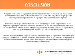 CONCLUSIÓN
Para poder llevar a cabo un negocio lo más recomendable es realizar un plan en el cual incluya toda la
información necesaria con el fin de saber qué dirección lleva nuestro proyecto, los riesgos que esto
conlleva y qué estrategias debemos de seguir para la búsqueda de nuestros objetivos.
Es necesario aclarar que el hecho de contar con un plan de negocio no nos asegura el éxito de una
empresa o negocio pero si nos hace el camino y la realización de ello más fácil y certero ya que teniendo
un plan desarrollado esto nos permite anticiparnos y prevenirnos de ciertos sucesos y en el peor de los
casos nos ayuda a amortiguar el impacto y que este sea lo más leve posible.
Una clave muy importante del porque es necesario contar con un plan de negocio bien preparado es que
nos ayuda a la obtención de recursos financieros, porque dependiendo de qué tan viable es el proyecto es
más fácil la obtención de los recursos para la inversión ya sea con socios interesados en el proyecto o
mediante instituciones financieras.
 