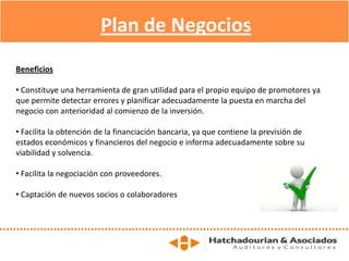Beneficios
• Constituye una herramienta de gran utilidad para el propio equipo de promotores ya
que permite detectar errores y planificar adecuadamente la puesta en marcha del
negocio con anterioridad al comienzo de la inversión.
• Facilita la obtención de la financiación bancaria, ya que contiene la previsión de
estados económicos y financieros del negocio e informa adecuadamente sobre su
viabilidad y solvencia.
• Facilita la negociación con proveedores.
• Captación de nuevos socios o colaboradores
Plan de Negocios
 
