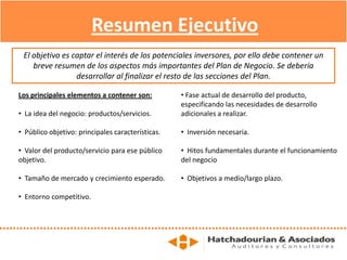 Los principales elementos a contener son:
• La idea del negocio: productos/servicios.
• Público objetivo: principales características.
• Valor del producto/servicio para ese público
objetivo.
• Tamaño de mercado y crecimiento esperado.
• Entorno competitivo.
• Fase actual de desarrollo del producto,
especificando las necesidades de desarrollo
adicionales a realizar.
• Inversión necesaria.
• Hitos fundamentales durante el funcionamiento
del negocio
• Objetivos a medio/largo plazo.
Resumen Ejecutivo
El objetivo es captar el interés de los potenciales inversores, por ello debe contener un
breve resumen de los aspectos más importantes del Plan de Negocio. Se debería
desarrollar al finalizar el resto de las secciones del Plan.
 