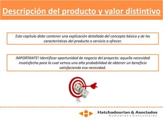 Descripción del producto y valor distintivo
Este capítulo debe contener una explicación detallada del concepto básico y de las
características del producto o servicio a ofrecer.
IMPORTANTE! Identificar oportunidad de negocio del proyecto: aquella necesidad
insatisfecha para la cual vemos una alta probabilidad de obtener un beneficio
satisfaciendo esa necesidad.
 