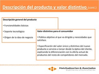 Descripción del producto y valor distintivo (cont.)
Descripción general del producto
• Funcionalidades básicas
• Soporte tecnológico
• Origen de la idea de negocio
Valor distintivo para el consumidor
• Público objetivo al que va dirigido y necesidades que
satisface.
• Especificación del valor único y distintivo del nuevo
producto o servicio a lanzar desde la óptica del cliente,
explicando la diferenciación con la oferta actual de
productos del resto de competidores del mercado.
 