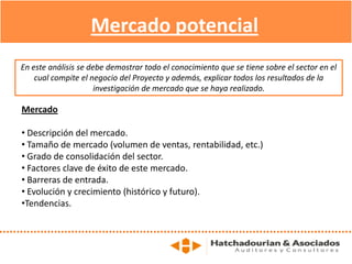 Mercado potencial
Mercado
• Descripción del mercado.
• Tamaño de mercado (volumen de ventas, rentabilidad, etc.)
• Grado de consolidación del sector.
• Factores clave de éxito de este mercado.
• Barreras de entrada.
• Evolución y crecimiento (histórico y futuro).
•Tendencias.
En este análisis se debe demostrar todo el conocimiento que se tiene sobre el sector en el
cual compite el negocio del Proyecto y además, explicar todos los resultados de la
investigación de mercado que se haya realizado.
 