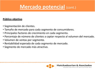 Mercado potencial (cont.)
Público objetivo
• Segmentación de clientes.
• Tamaño de mercado para cada segmento de consumidores.
• Principales factores de crecimiento en cada segmento.
• Porcentaje de número de clientes a captar respecto al volumen del mercado.
• Volumen de ventas por segmento.
• Rentabilidad esperada de cada segmento de mercado.
• Segmento de mercado más atractivo.
 