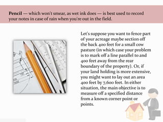 Pencil — which won't smear, as wet ink does — is best used to record
your notes in case of rain when you're out in the field.
Let's suppose you want to fence part
of your acreage maybe section off
the back 400 feet for a small cow
pasture (in which case your problem
is to mark off a line parallel to and
400 feet away from the rear
boundary of the property). Or, if
your land holding is more extensive,
you might want to lay out an area
400 feet by 7,600 feet. In either
situation, the main objective is to
measure off a specified distance
from a known corner point or
points.
 