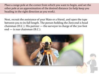 Place a range pole at the corner from which you want to begin, and set the
other pole at an approximation of the desired distance (to help keep you
heading in the right direction as you work).
Next, recruit the assistance of your Mate or a friend, and open the tape
between you to its full length. The person holding the Zero end is head
chainman (H.C.). His partner — the surveyor in charge of the 700 foot
end — is rear chainman (R.C.).
 
