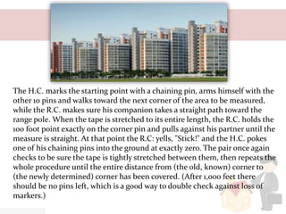 The H.C. marks the starting point with a chaining pin, arms himself with the
other 10 pins and walks toward the next corner of the area to be measured,
while the R.C. makes sure his companion takes a straight path toward the
range pole. When the tape is stretched to its entire length, the R.C. holds the
100 foot point exactly on the corner pin and pulls against his partner until the
measure is straight. At that point the R.C: yells, "Stick!" and the H.C. pokes
one of his chaining pins into the ground at exactly zero. The pair once again
checks to be sure the tape is tightly stretched between them, then repeats the
whole procedure until the entire distance from (the old, known) corner to
(the newly determined) corner has been covered. (After 1,000 feet there
should be no pins left, which is a good way to double check against loss of
markers.)
 