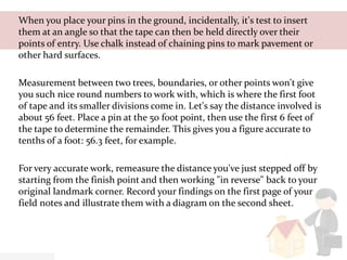 When you place your pins in the ground, incidentally, it's test to insert
them at an angle so that the tape can then be held directly over their
points of entry. Use chalk instead of chaining pins to mark pavement or
other hard surfaces.
Measurement between two trees, boundaries, or other points won't give
you such nice round numbers to work with, which is where the first foot
of tape and its smaller divisions come in. Let's say the distance involved is
about 56 feet. Place a pin at the 50 foot point, then use the first 6 feet of
the tape to determine the remainder. This gives you a figure accurate to
tenths of a foot: 56.3 feet, for example.
For very accurate work, remeasure the distance you've just stepped off by
starting from the finish point and then working "in reverse" back to your
original landmark corner. Record your findings on the first page of your
field notes and illustrate them with a diagram on the second sheet.
 
