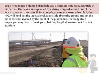 You'll need to use a plumb bob to help you determine distances accurately in
hilly areas. The device is suspended by a string wrapped around one of the
foot markers on the chain. if, for example, you must measure downhill, the
H.C. will hold out the tape as level as possible above the ground and set the
pin at the spot marked by the point of the plumb bob. For really steep
slopes, you may have to break your chaining length down to about five feet
at a time.
 