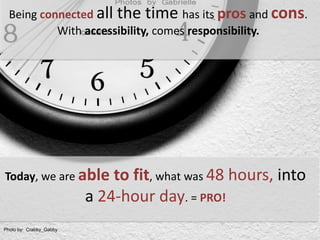 Being connectedall the time has its pros and cons. With accessibility, comes responsibility. Today, we are able to fit, what was 48 hours, into a 24-hour day. = PRO!Photoby:  Crabby_Gabby