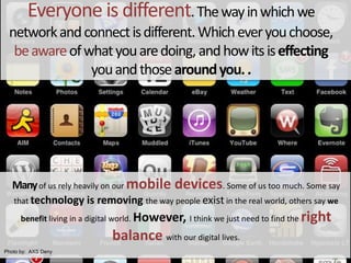 Everyone is different. The way in which we network and connect is different. Which ever you choose, be aware of what you are doing, and how its is effecting you and those around you. .Many of us rely heavily on our mobile devices. Some of us too much. Some say that technology is removing the way people exist in the real world, others say we benefit living in a digital world. However, I think we just need to find the right balance with our digital lives. Photoby:  AXS Deny