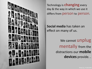 Technology is changing every day & the way in which we use it differs from person toperson.Social media has taken an effect on many of us. We cannot unplug mentallyfrom the distractions our mobile devices provide. .Photoby: FLEECIRCUS