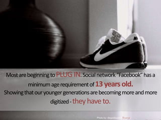 Most are beginning to PLUG IN. Social network “Facebook” has a minimum age requirement of 13 years old. Showing that our younger generations are becoming more and more digitized - they have to. Source: http://www.chron.com/disp/story.mpl/life/main/7399413.htmlPhotoby: diegodiazphotography