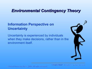 Environmental Contingency Theory
Information Perspective on
Uncertainty
Uncertainty is experienced by individuals
when they make decisions, rather than in the
environment itself.

 