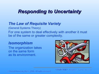 Responding to Uncertainty
The Law of Requisite Variety
(General Systems Theory)

For one system to deal effectively with another it must
be of the same or greater complexity.

Isomorphism
The organization takes
on the same form
as its environment.

 