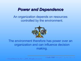 Power and Dependence
An organization depends on resources
controlled by the environment.

The environment therefore has power over an
organization and can influence decision
making.

 