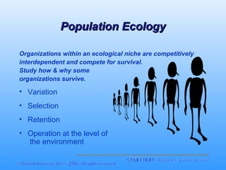 Population Ecology
Organizations within an ecological niche are competitively
interdependent and compete for survival.
Study how & why some
organizations survive.

• Variation
• Selection
• Retention
• Operation at the level of
the environment

 