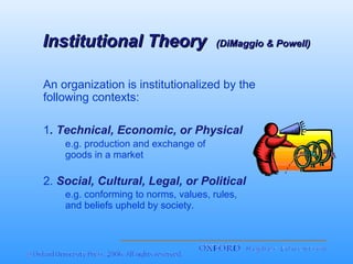 Institutional Theory

(DiMaggio & Powell)

An organization is institutionalized by the
following contexts:
1. Technical, Economic, or Physical
e.g. production and exchange of
goods in a market

2. Social, Cultural, Legal, or Political
e.g. conforming to norms, values, rules,
and beliefs upheld by society.

 