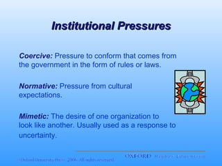 Institutional Pressures
Coercive: Pressure to conform that comes from
the government in the form of rules or laws.
Normative: Pressure from cultural
expectations.
Mimetic: The desire of one organization to
look like another. Usually used as a response to
uncertainty.

 