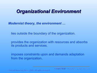 Organizational Environment
Modernist theory, the environment …
lies outside the boundary of the organization.
provides the organization with resources and absorbs
its products and services.
imposes constraints upon and demands adaptation
from the organization.

 