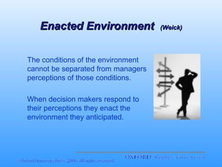Enacted Environment
The conditions of the environment
cannot be separated from managers
perceptions of those conditions.
When decision makers respond to
their perceptions they enact the
environment they anticipated.

(Weick)

 