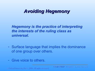 Avoiding Hegemony
Hegemony is the practice of interpreting
the interests of the ruling class as
universal.
- Surface language that implies the dominance
of one group over others.
- Give voice to others.

 