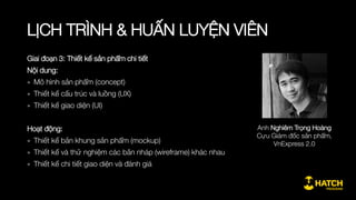 LỊCH TRÌNH & HUẤN LUYỆN VIÊN
Giai đoạn 1: Khái quát về quy trình phát triển sản phẩm
Nội dung:
» Định nghĩa về phát triển sản phẩm
» Một số khái niệm căn bản trong phát triển sản phẩm
» Vai trò của phát triển sản phẩm và người làm sản phẩm
Hoạt động:
» Kết nối giữa học viên và tạo nhóm làm việc
» Phân tích các case study nổi bật về phát triển sản phẩm
» Thuyết trình ý tưởng và lập nhóm tham gia khóa học
Anh Trần Quang Kiên
Cựu Giám đốc sản phẩm,
Công ty Cổ phần Vật Giá, VNP Corp
 