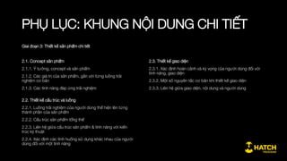 PHỤ LỤC: KHUNG NỘI DUNG CHI TIẾT
Giai đoạn 1: Khái quát về quy trình phát triển sản phẩm
0.1. Định nghĩa về thiết kế sản phẩm
0.1.1. Thiết kế sản phẩm trong thực tế đời sống
0.1.2. Thiết kế sản phẩm công nghệ
0.1.3. Định nghĩa về thiết kế sản phẩm
0.2. Một số khái niệm căn bản của Thiết kế sản phẩm
0.2.1. UX: thiết kế trải nghiệm người dùng
0.2.2. UI giao diện, Interaction, Animation, Landing page
0.2.3. MVP Sản phẩm mẫu tinh giản
0.2.4. Growth Hacking
0.3. vai trò của sản phẩm & thiết kế sản phẩm trong kinh doanh
0.3.1. Sản phẩm là trung tâm của mô hình kinh doanh
0.3.2. Sản phẩm công nghệ và các công ty công nghệ
0.4. Vai trò của Nhà thiết kế sản phẩm
0.4.1. Thiết kế sản phẩm với Nhà khởi nghiệp (Startup founder)
0.4.2. Vai trò của Giám đốc sản phẩm với công việc kinh doanh
0.4.3. Các vị trí chuyên môn về thiết kế sản phẩm: UI, UX,
Concept
 