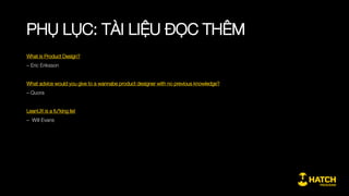 PHỤ LỤC: KHUNG NỘI DUNG CHI TIẾT
Giai đoạn 3: Thiết kế sản phẩm chi tiết
2.1. Concept sản phẩm
2.1.1. Ý tưởng, concept và sản phẩm
2.1.2. Các giá trị của sản phẩm, gắn với từng luồng trải
nghiệm cơ bản
2.1.3. Các tính năng đáp ứng trải nghiệm
2.2. Thiết kế cấu trúc và luồng
2.2.1. Luồng trải nghiệm của người dùng thể hiện lên từng
thành phần của sản phẩm
2.2.2. Cấu trúc sản phẩm tổng thể
2.2.3. Liên hệ giữa cấu trúc sản phẩm & tính năng với kiến
trúc kỹ thuật
2.2.4. Xác định các tình huống sử dụng khác nhau của người
dùng đối với một tính năng
2.3. Thiết kế giao diện
2.3.1. Xác định hoàn cảnh và kỳ vọng của người dùng đối với
tính năng, giao diện
2.3.2. Một số nguyên tắc cơ bản khi thiết kế giao diện
2.3.3. Liên hệ giữa giao diện, nội dung và người dùng
 