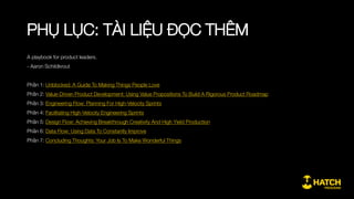 PHỤ LỤC: KHUNG NỘI DUNG CHI TIẾT
Giai đoạn 4: Tối ưu sản phẩm và tăng trưởng nhanh
3.1. Quy trình tổng thể về thu hút và tăng trưởng khách hàng
AARRR
3.1.1. Mối quan hệ giữa tiếp thị truyền thống (giai đoạn
Acquiring) với kỹ thuật tăng trưởng
3.1.2. Một số điểm cần chú ý trong từng giai đoạn của quy
trình
3.2. Xây dựng đo lường phục vụ tối ưu và tăng trưởng
3.2.1. Sử dung Google Analytics hay công cụ tương tự
3.2.2. Cách thức xác định các biến số cần đo lường
3.2.3. Cách theo dõi và đọc ngược dữ liệu đo lường ra thông
tin
3.3. Một số phương pháp tăng trưởng
3.3.1. Thúc đẩy hành động (Call to action)
3.3.2. Ấn tượng đầu tiên (Aha-moment)
3.3.3. Vòng lặp lôi kéo khách hàng (Social engagement loop)
 