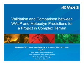 Validation and Comparison between
WAsP and Meteodyn Predictions for
    a Project in Complex Terrain



 Meteodyn WT users meeting– Paris (France), March 21 and
                       22, 2011
                  Gilles Boesch, Wind Project Analyst
                                         j        y
               Salim Chemanedji, Senior Project Manager
                    Martin Hamel, Project Manager
                         Hatch (Montreal), Canada
 