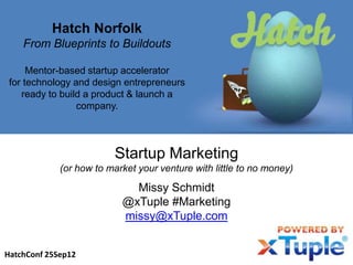 Hatch Norfolk
    From Blueprints to Buildouts

      Mentor-based startup accelerator
 for technology and design entrepreneurs
    ready to build a product & launch a
                 company.




                         Startup Marketing
             (or how to market your venture with little to no money)

                             Missy Schmidt
                           @xTuple #Marketing
                           missy@xTuple.com


HatchConf 25Sep12
 