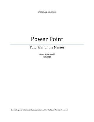 MACDONALD SOLUTIONS
Power Point
Tutorials for the Masses
Jeremy S. MacDonald
4/22/2013
Several beginner tutorials on basic operations within the Power Point environment
 