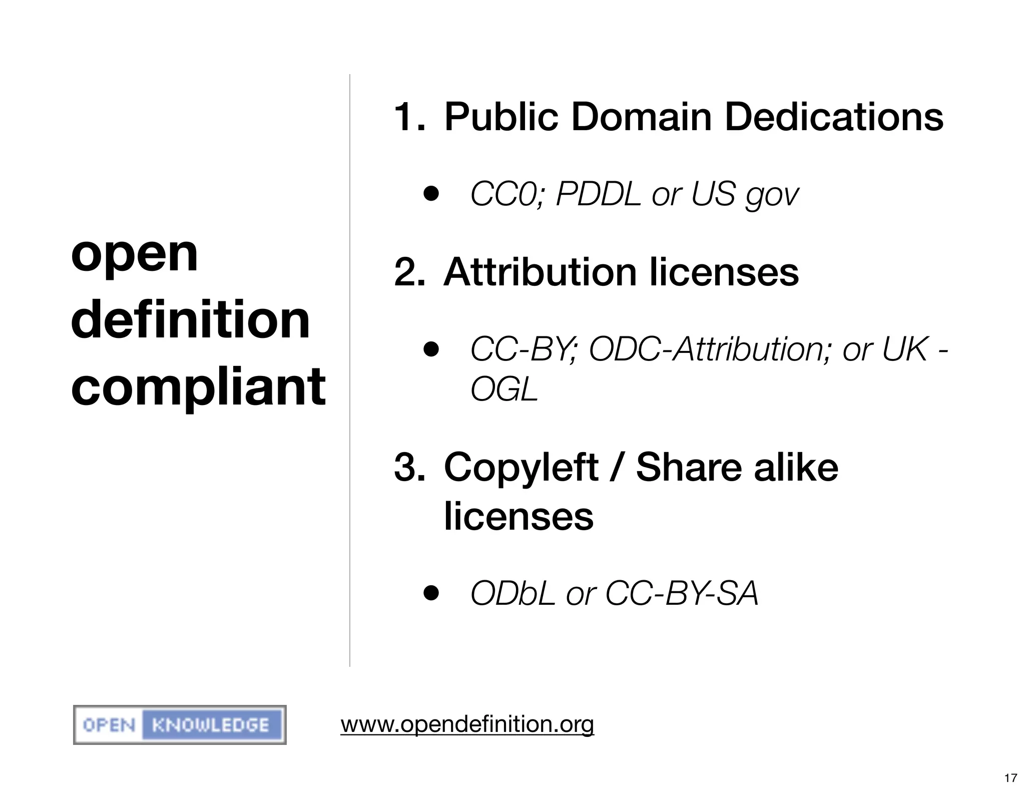 1. Public Domain Dedications
                  • CC0; PDDL or US gov
open            2. Attribution licenses
deﬁnition         • CC-BY; ODC-Attribution; or UK -
compliant             OGL

                3. Copyleft / Share alike
                   licenses
                  • ODbL or CC-BY-SA

            www.opendeﬁnition.org

                                                      17
 