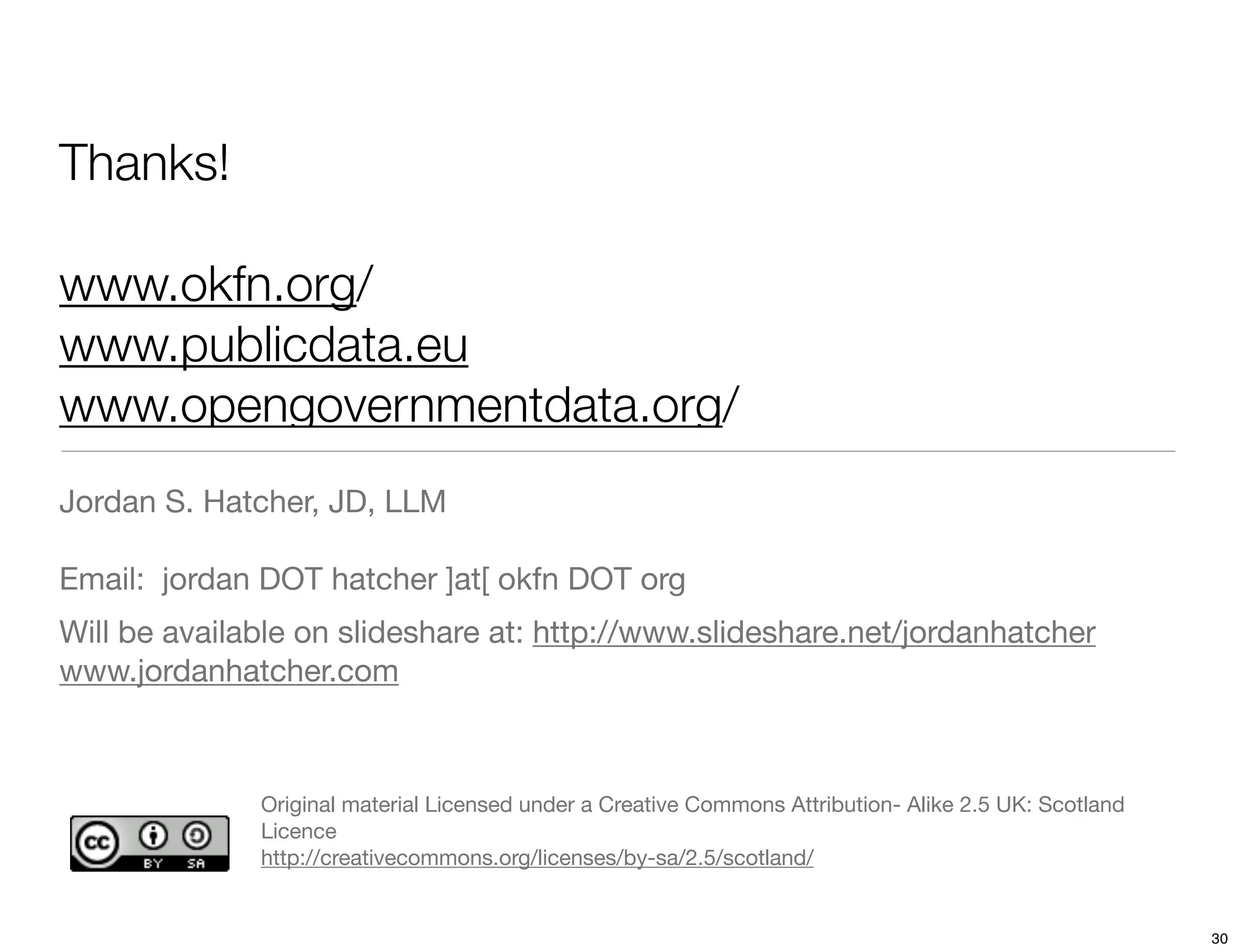 Thanks!

www.okfn.org/
www.publicdata.eu
www.opengovernmentdata.org/
Jordan S. Hatcher, JD, LLM

Email: jordan DOT hatcher ]at[ okfn DOT org
Will be available on slideshare at: http://www.slideshare.net/jordanhatcher
www.jordanhatcher.com



              Original material Licensed under a Creative Commons Attribution- Alike 2.5 UK: Scotland
              Licence
              http://creativecommons.org/licenses/by-sa/2.5/scotland/


                                                                                                        30
 