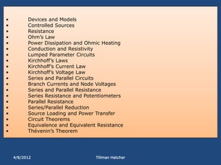 •         Devices and Models
•         Controlled Sources
•         Resistance
•         Ohm’s Law
•         Power Dissipation and Ohmic Heating
•         Conduction and Resistivity
•         Lumped Parameter Circuits
•         Kirchhoff’s Laws
•         Kirchhoff’s Current Law
•         Kirchhoff’s Voltage Law
•         Series and Parallel Circuits
•         Branch Currents and Node Voltages
•         Series and Parallel Resistance
•         Series Resistance and Potentiometers
•         Parallel Resistance
•         Series/Parallel Reduction
•         Source Loading and Power Transfer
•         Circuit Theorems
•         Equivalence and Equivalent Resistance
•         Thévenin’s Theorem




    4/8/2012                        Tillman Hatcher
 