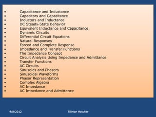 •         Capacitance and Inductance
•         Capacitors and Capacitance
•         Inductors and Inductance
•         DC Steady-State Behavior
•         Equivalent Inductance and Capacitance
•         Dynamic Circuits
•         Differential Circuit Equations
•         Natural Responses
•         Forced and Complete Response
•         Impedance and Transfer Functions
•         The Impedance Concept
•         Circuit Analysis Using Impedance and Admittance
•         Transfer Functions
•         AC Circuits
•         Sinusoids and Phasors
•         Sinusoidal Waveforms
•         Phasor Representation
•         Complex Algebra
•         AC Impedance
•         AC Impedance and Admittance




    4/8/2012                        Tillman Hatcher
 