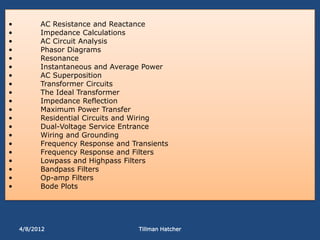 •         AC Resistance and Reactance
•         Impedance Calculations
•         AC Circuit Analysis
•         Phasor Diagrams
•         Resonance
•         Instantaneous and Average Power
•         AC Superposition
•         Transformer Circuits
•         The Ideal Transformer
•         Impedance Reflection
•         Maximum Power Transfer
•         Residential Circuits and Wiring
•         Dual-Voltage Service Entrance
•         Wiring and Grounding
•         Frequency Response and Transients
•         Frequency Response and Filters
•         Lowpass and Highpass Filters
•         Bandpass Filters
•         Op-amp Filters
•         Bode Plots




    4/8/2012                       Tillman Hatcher
 