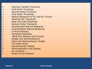 •         Factored Transfer Functions
•         First-Order Functions
•         Second-Order Functions
•         First-Order Transients
•         Natural Response of RC and RL Circuits
•         Switched DC Transients
•         Step and Pulse Response
•         Second-Order Transients
•         Overdamped Natural Response
•         Underdamped Natural Response
•         Critical Damping
•         Complete Response
•          Electronic Devices and Circuits
•         Diodes and Semiconductors
•         Ideal and Semiconductor Diodes
•         The Ideal Diode
•         Semiconductor diodes
•         Semiconductors and Doping
•         pn Junctions
•         Diode Circuit Analysis




    4/8/2012                        Tillman Hatcher
 