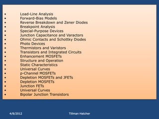 •         Load-Line Analysis
•         Forward-Bias Models
•         Reverse Breakdown and Zener Diodes
•         Breakpoint Analysis
•         Special-Purpose Devices
•         Junction Capacitance and Varactors
•         Ohmic Contacts and Schottky Diodes
•         Photo Devices
•         Thermistors and Varistors
•         Transistors and Integrated Circuits
•         Enhancement MOSFETs
•         Structure and Operation
•         Static Characteristics
•         Universal Curves
•         p-Channel MOSFETs
•         Depletion MOSFETs and JFETs
•         Depletion MOSFETs
•         Junction FETs
•         Universal Curves
•         Bipolar Junction Transistors




    4/8/2012                       Tillman Hatcher
 