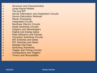 •         Structure and Characteristics
•         Large-Signal Models
•         The pnp BJT
•         Device Fabrication and Integration Circuits
•         Device Fabrication Methods
•         Planar Processing
•         Integrated Circuits
•         Nonlinear Electric Circuits
•         Diode Switching Circuits
•         Clippers and Waveshapers
•         Digital and Analog Gates
•         Peak Detectors and Clamps
•         Transistor Switching Circuits
•         BJT Switches and Gates
•         FET Switches and Gates
•         Bistable Flip-Flops
•         Switching Transients
•         Trigger and Timing Circuits
•         Comparators and Triggers
•         Timers and Monostables




    4/8/2012                         Tillman Hatcher
 