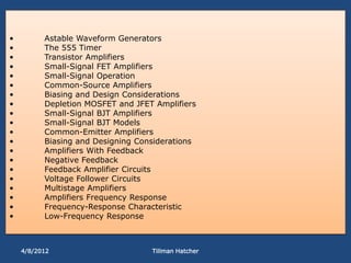 •         Astable Waveform Generators
•         The 555 Timer
•         Transistor Amplifiers
•         Small-Signal FET Amplifiers
•         Small-Signal Operation
•         Common-Source Amplifiers
•         Biasing and Design Considerations
•         Depletion MOSFET and JFET Amplifiers
•         Small-Signal BJT Amplifiers
•         Small-Signal BJT Models
•         Common-Emitter Amplifiers
•         Biasing and Designing Considerations
•         Amplifiers With Feedback
•         Negative Feedback
•         Feedback Amplifier Circuits
•         Voltage Follower Circuits
•         Multistage Amplifiers
•         Amplifiers Frequency Response
•         Frequency-Response Characteristic
•         Low-Frequency Response



    4/8/2012                       Tillman Hatcher
 
